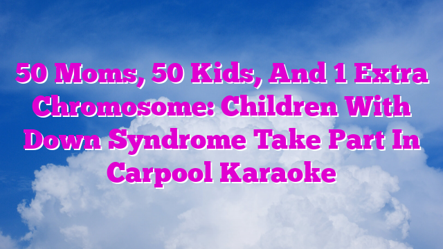 50 Moms, 50 Kids, And 1 Extra Chromosome: Children With Down Syndrome Take Part In Carpool Karaoke