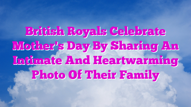 British Royals Celebrate Mother's Day By Sharing An Intimate And Heartwarming Photo Of Their Family