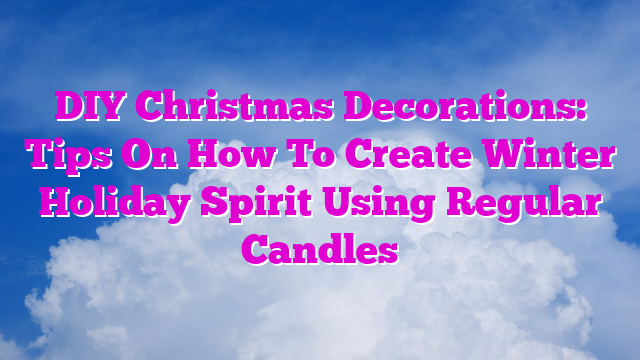 DIY Christmas Decorations: Tips On How To Create Winter Holiday Spirit Using Regular Candles