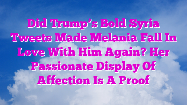Did Trump’s Bold Syria Tweets Made Melania Fall In Love With Him Again? Her Passionate Display Of Affection Is A Proof