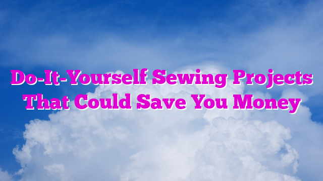 Do-It-Yourself Sewing Projects That Could Save You Money