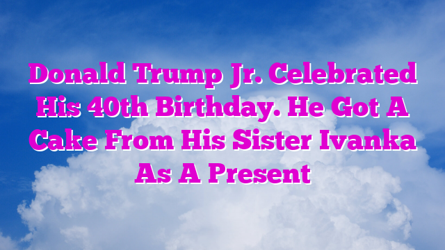 Donald Trump Jr. Celebrated His 40th Birthday. He Got A Cake From His Sister Ivanka As A Present