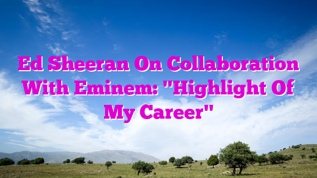 Ed Sheeran On Collaboration With Eminem: "Highlight Of My Career"