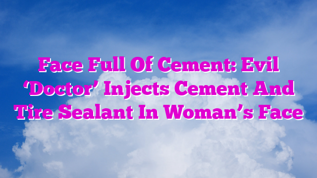 Face Full Of Cement: Evil ‘Doctor’ Injects Cement And Tire Sealant In Woman’s Face
