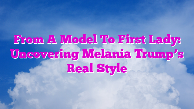 From A Model To First Lady: Uncovering Melania Trump’s Real Style