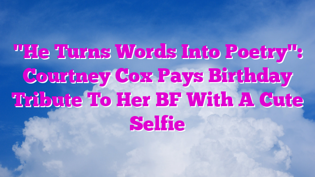 "He Turns Words Into Poetry": Courtney Cox Pays Birthday Tribute To Her BF With A Cute Selfie