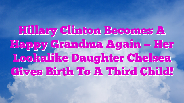Hillary Clinton Becomes A Happy Grandma Again — Her Lookalike Daughter Chelsea Gives Birth To A Third Child!