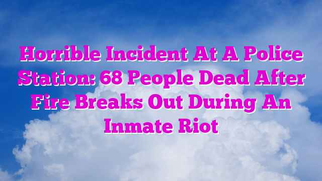 Horrible Incident At A Police Station: 68 People Dead After Fire Breaks Out During An Inmate Riot