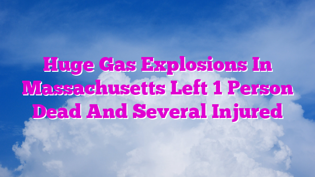 Huge Gas Explosions In Massachusetts Left 1 Person Dead And Several Injured