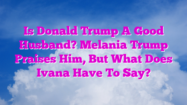 Is Donald Trump A Good Husband? Melania Trump Praises Him, But What Does Ivana Have To Say?