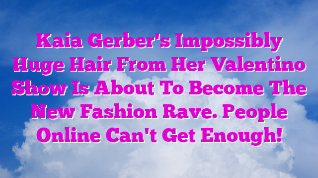 Kaia Gerber's Impossibly Huge Hair From Her Valentino Show Is About To Become The New Fashion Rave. People Online Can't Get Enough!