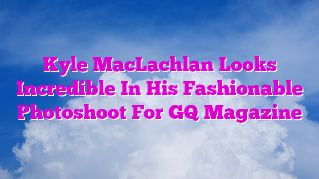 Kyle MacLachlan Looks Incredible In His Fashionable Photoshoot For GQ Magazine