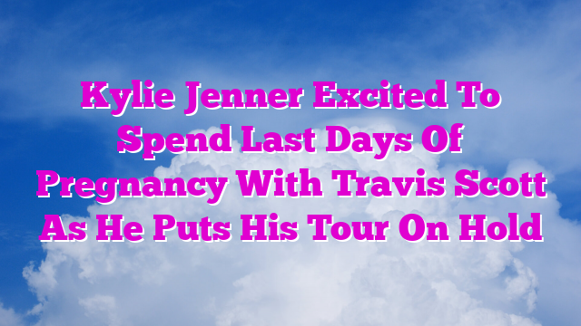 Kylie Jenner Excited To Spend Last Days Of Pregnancy With Travis Scott As He Puts His Tour On Hold