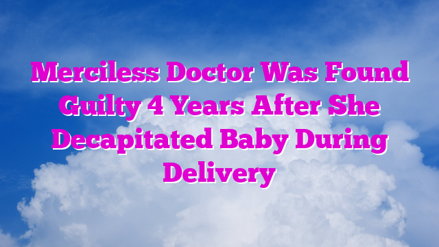 Merciless Doctor Was Found Guilty 4 Years After She Decapitated Baby During Delivery