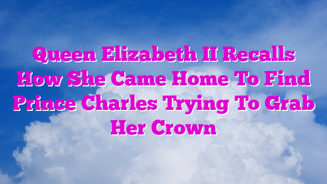 Queen Elizabeth II Recalls How She Came Home To Find Prince Charles Trying To Grab Her Crown