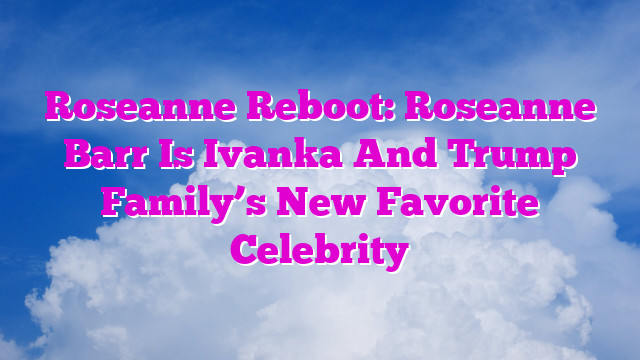 Roseanne Reboot: Roseanne Barr Is Ivanka And Trump Family’s New Favorite Celebrity