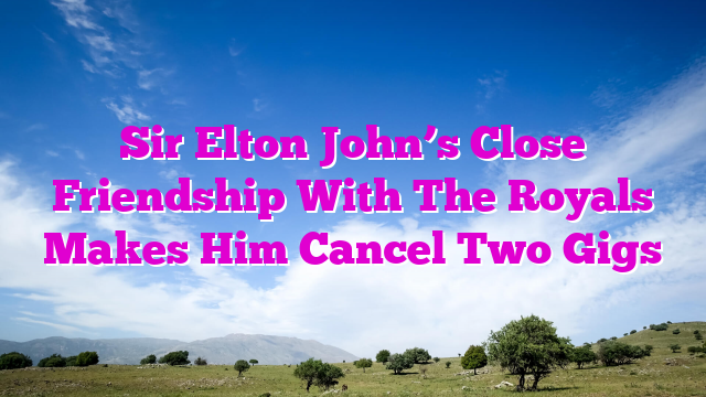 Sir Elton John’s Close Friendship With The Royals Makes Him Cancel Two Gigs