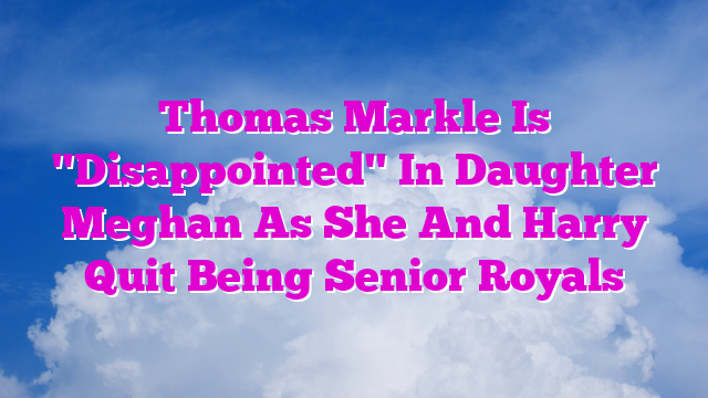 Thomas Markle Is "Disappointed" In Daughter Meghan As She And Harry Quit Being Senior Royals