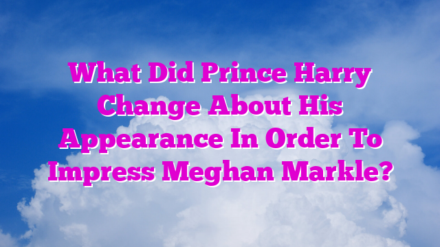 What Did Prince Harry Change About His Appearance In Order To Impress Meghan Markle?